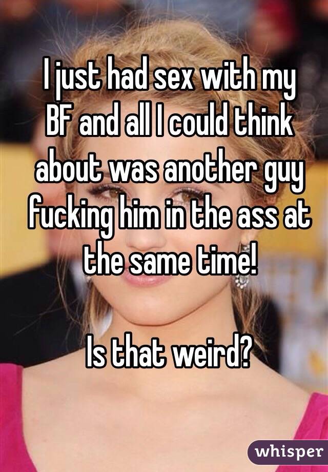 I just had sex with my
BF and all I could think about was another guy fucking him in the ass at the same time!

Is that weird?