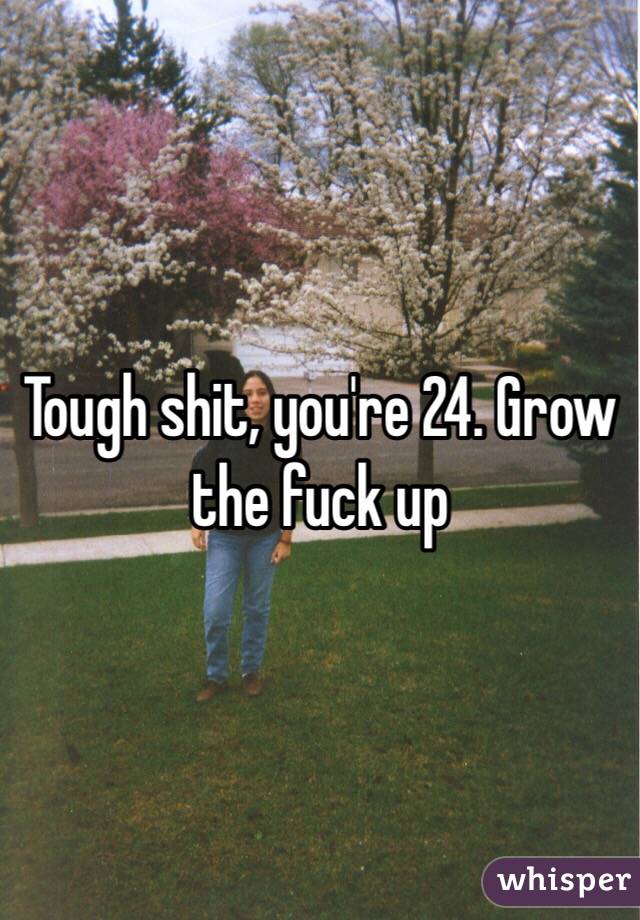 Tough shit, you're 24. Grow the fuck up 