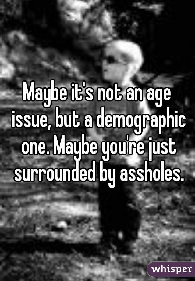 Maybe it's not an age issue, but a demographic one. Maybe you're just surrounded by assholes.