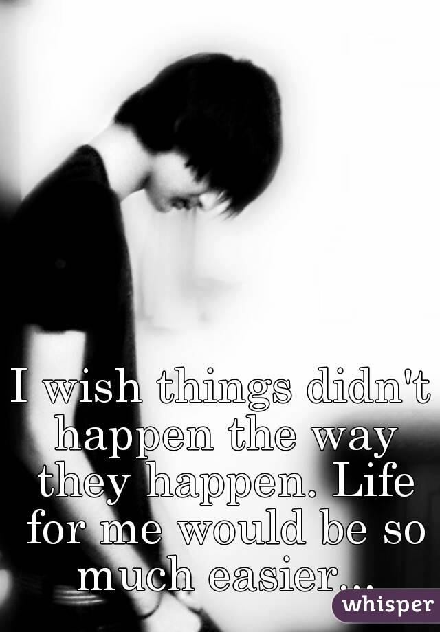 I wish things didn't happen the way they happen. Life for me would be so much easier...