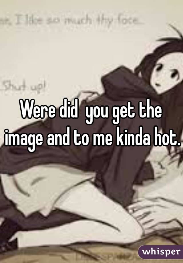 Were did  you get the image and to me kinda hot.