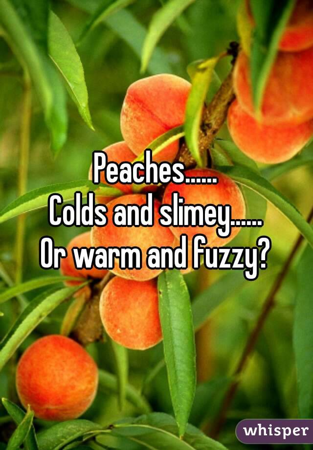 Peaches......
Colds and slimey......
Or warm and fuzzy?