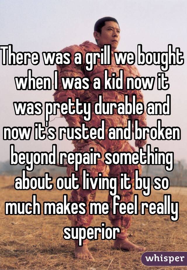 There was a grill we bought when I was a kid now it was pretty durable and now it's rusted and broken beyond repair something about out living it by so much makes me feel really superior  