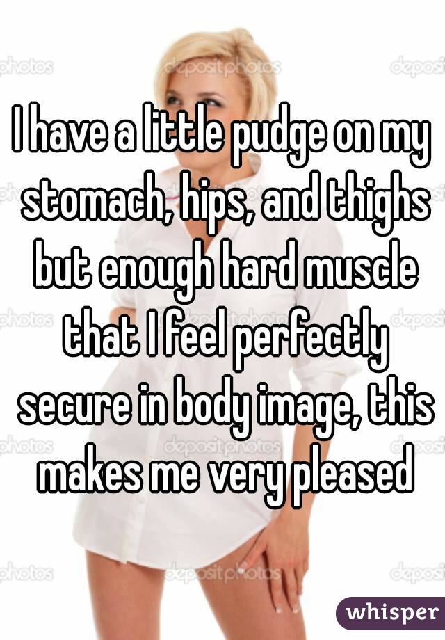 I have a little pudge on my stomach, hips, and thighs but enough hard muscle that I feel perfectly secure in body image, this makes me very pleased