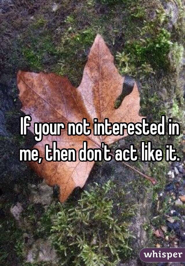 If your not interested in me, then don't act like it.