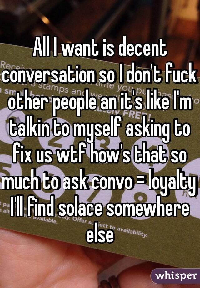 All I want is decent conversation so I don't fuck other people an it's like I'm talkin to myself asking to fix us wtf how's that so much to ask convo = loyalty I'll find solace somewhere else