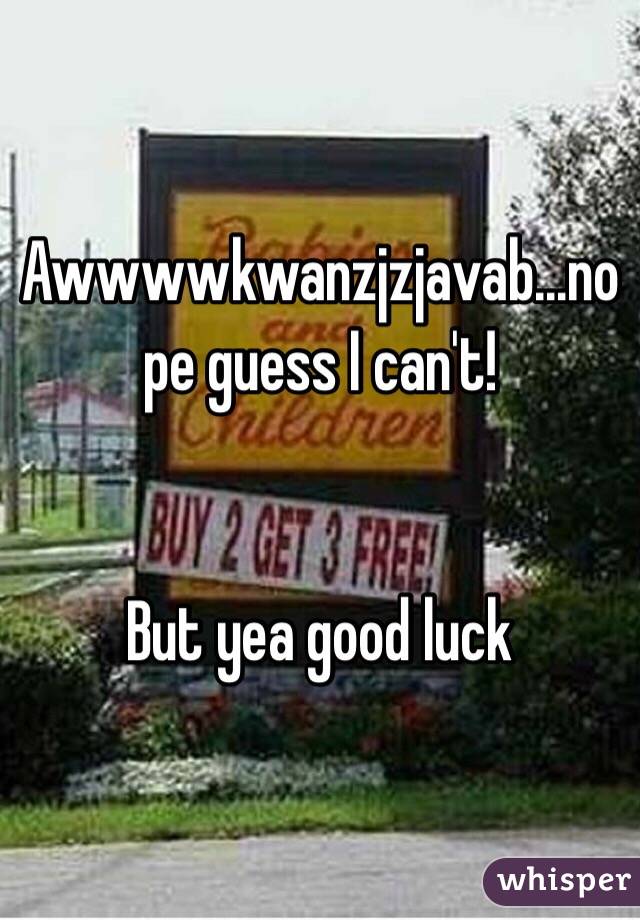 Awwwwkwanzjzjavab...nope guess I can't!


But yea good luck