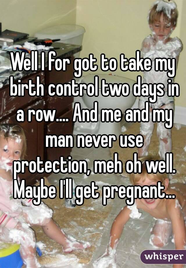 Well I for got to take my birth control two days in a row.... And me and my man never use protection, meh oh well. Maybe I'll get pregnant...