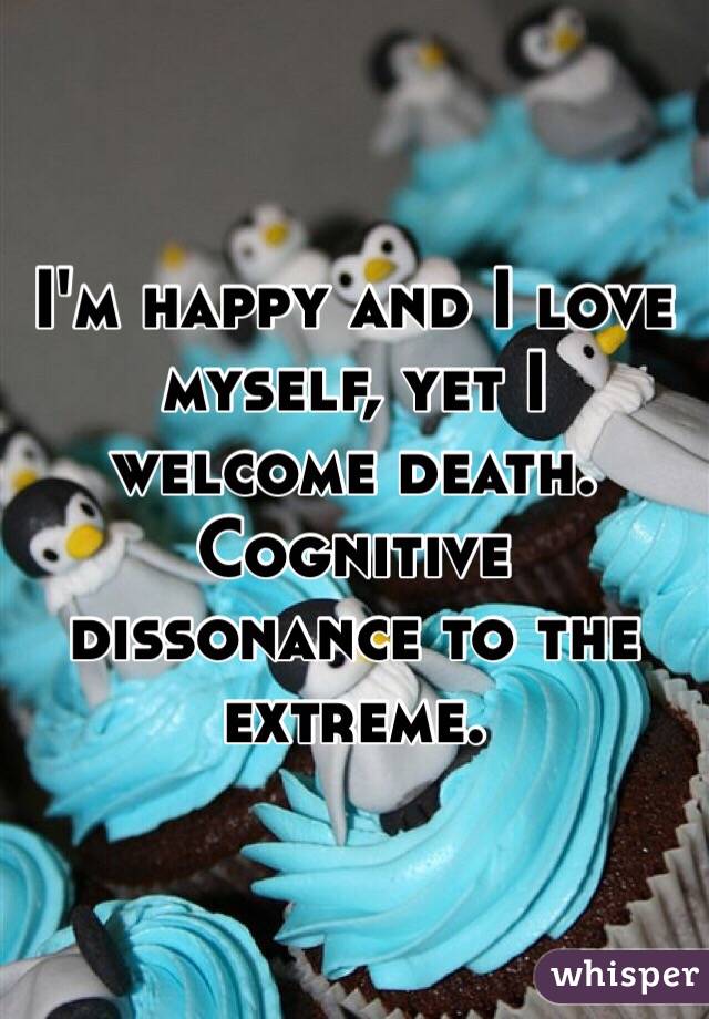 I'm happy and I love myself, yet I  welcome death. Cognitive dissonance to the extreme. 