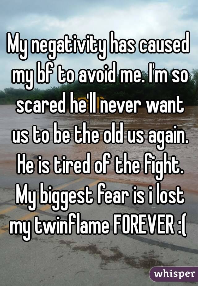 My negativity has caused my bf to avoid me. I'm so scared he'll never want us to be the old us again. He is tired of the fight. My biggest fear is i lost my twinflame FOREVER :( 
