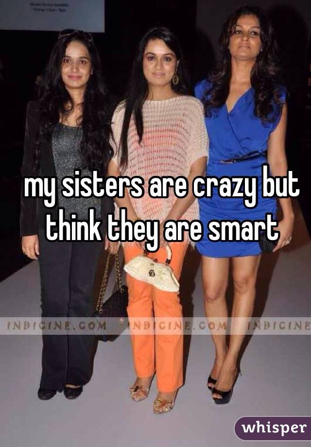 my sisters are crazy but think they are smart