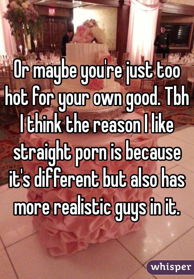 Or maybe you're just too hot for your own good. Tbh I think the reason I like straight porn is because it's different but also has more realistic guys in it.