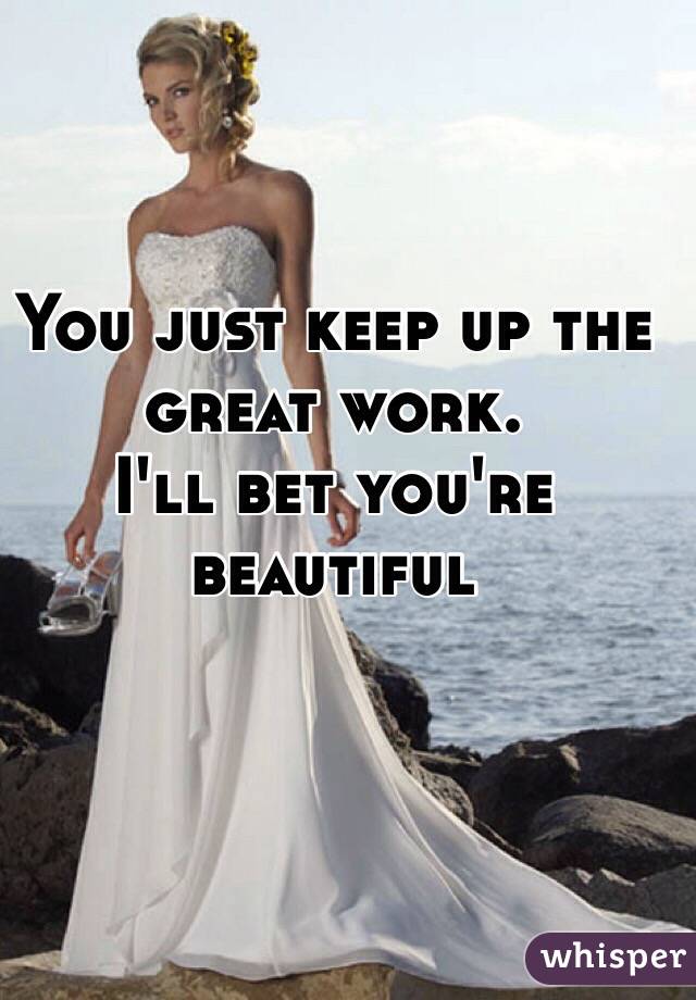 You just keep up the great work. 
I'll bet you're beautiful 