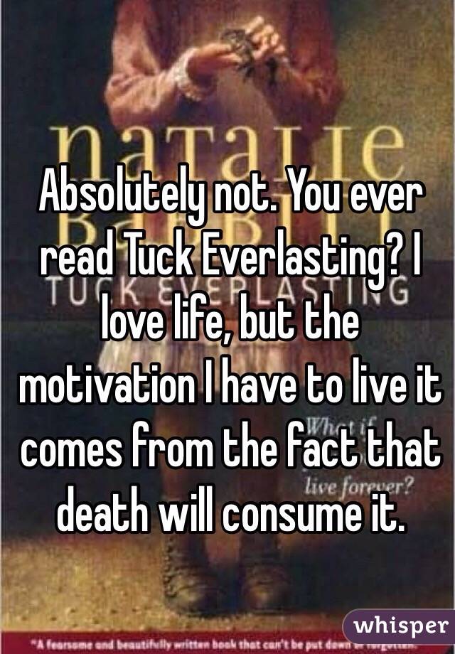 Absolutely not. You ever read Tuck Everlasting? I love life, but the motivation I have to live it comes from the fact that death will consume it.