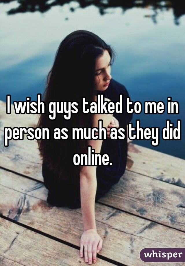 I wish guys talked to me in person as much as they did online. 