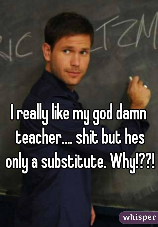 I really like my god damn teacher.... shit but hes only a substitute. Why!??!