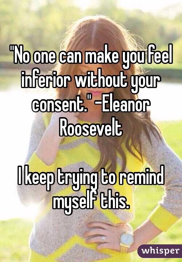 "No one can make you feel inferior without your consent." -Eleanor Roosevelt

I keep trying to remind myself this.  