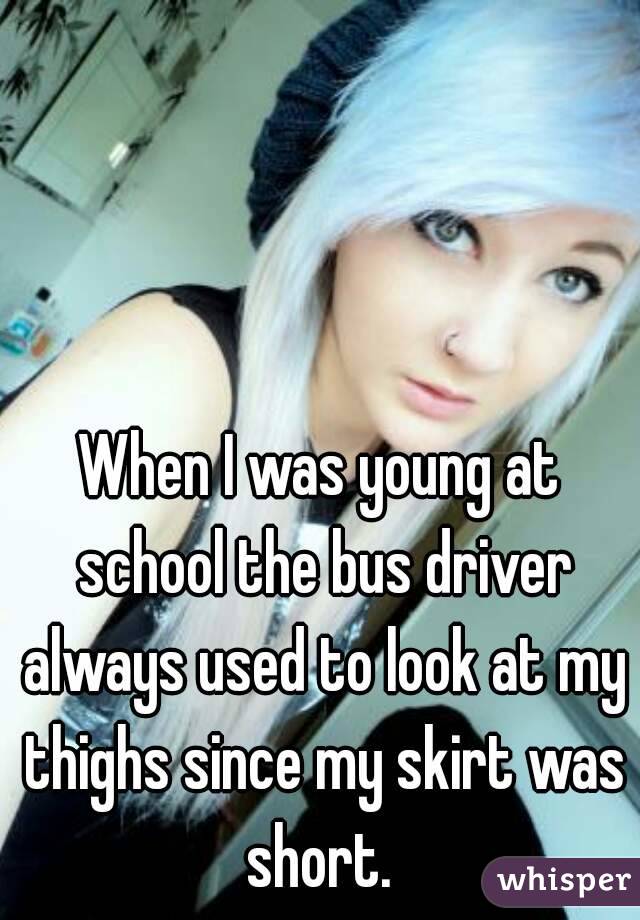 When I was young at school the bus driver always used to look at my thighs since my skirt was short. 
