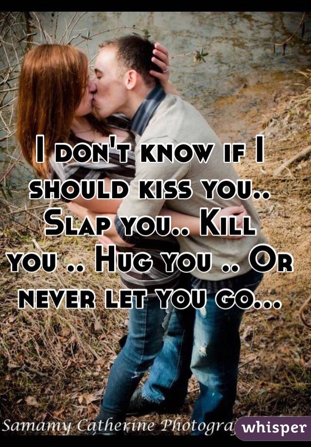 I don't know if I should kiss you.. Slap you.. Kill you .. Hug you .. Or never let you go... 