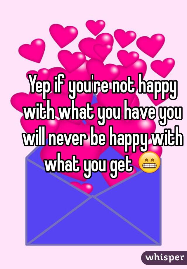 Yep if you're not happy with what you have you will never be happy with what you get 😁