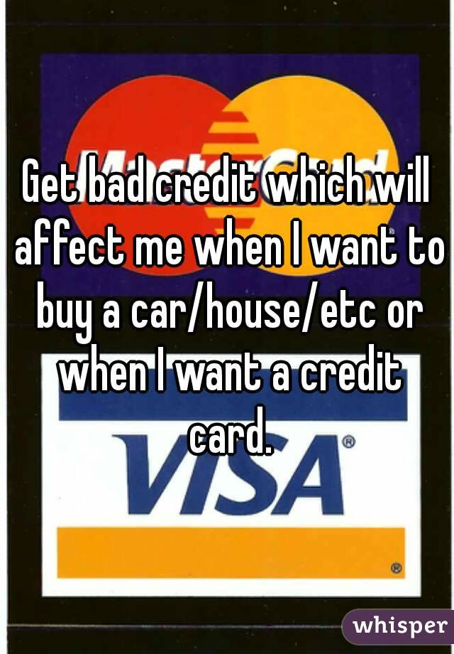 Get bad credit which will affect me when I want to buy a car/house/etc or when I want a credit card.