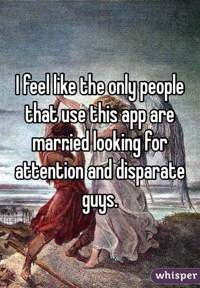 I feel like the only people that use this app are married looking for attention and disparate guys. 