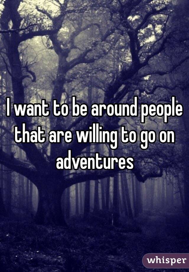 I want to be around people that are willing to go on adventures