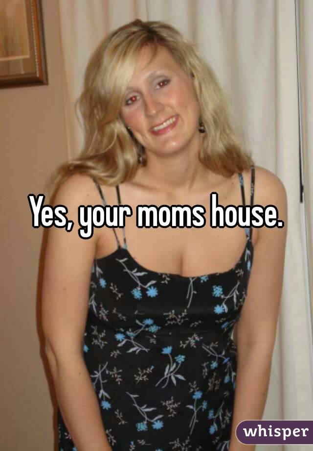 Yes, your moms house.