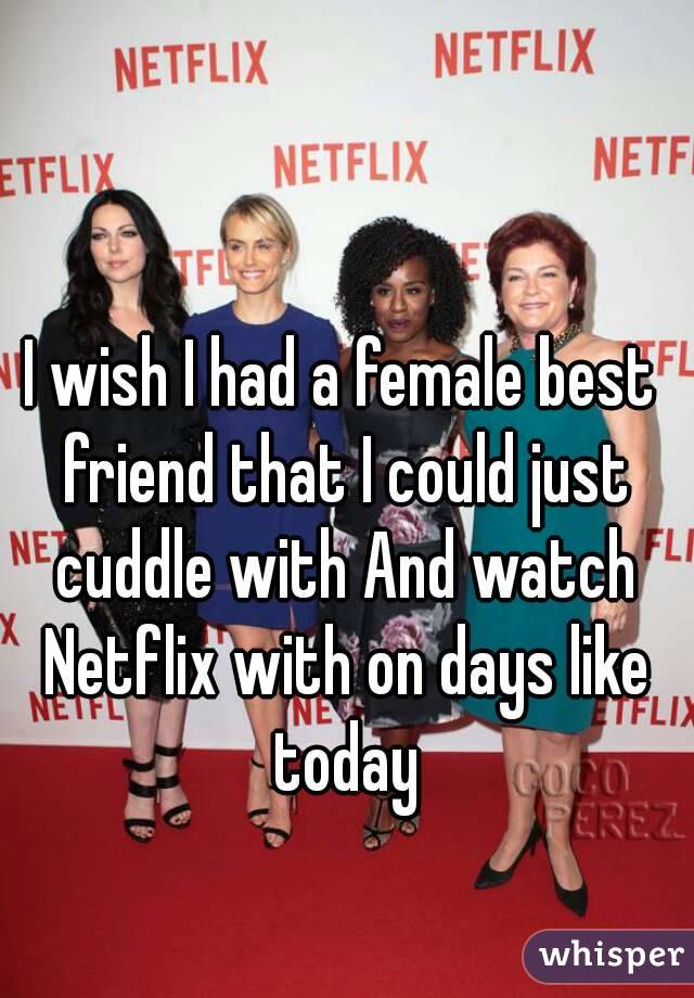 I wish I had a female best friend that I could just cuddle with And watch Netflix with on days like today