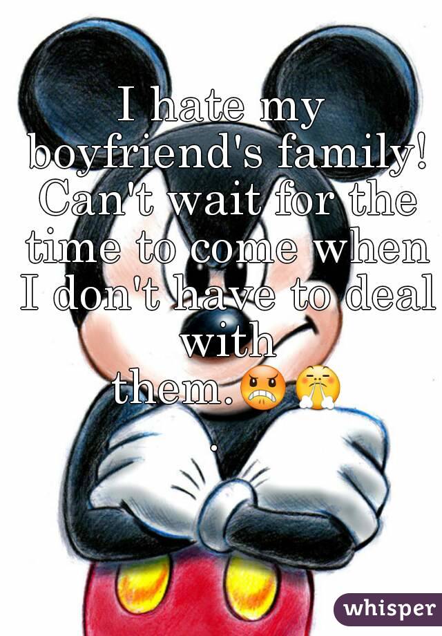 I hate my boyfriend's family! Can't wait for the time to come when I don't have to deal with them.😠😤. 