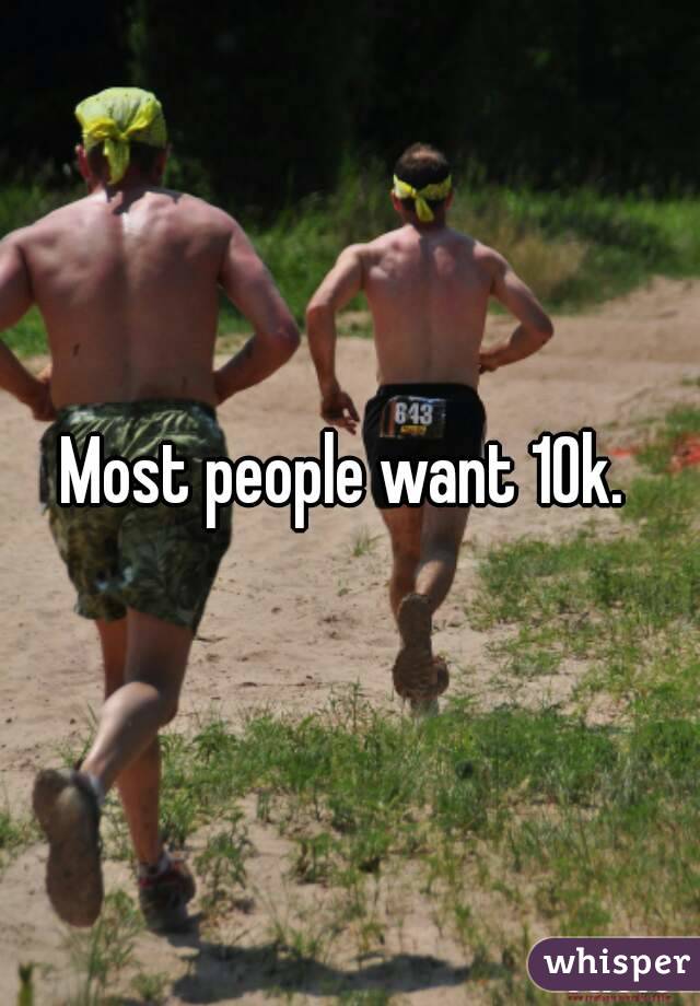 Most people want 10k. 