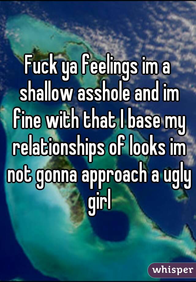 Fuck ya feelings im a shallow asshole and im fine with that I base my relationships of looks im not gonna approach a ugly girl