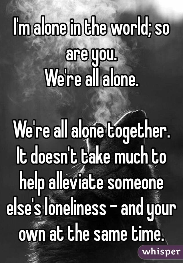 I'm alone in the world; so are you.
We're all alone.

We're all alone together.
It doesn't take much to help alleviate someone else's loneliness - and your own at the same time.
