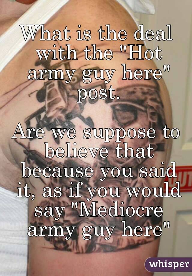 What is the deal with the "Hot army guy here" post.

Are we suppose to believe that because you said it, as if you would say "Mediocre army guy here"