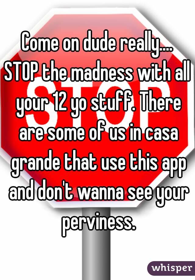 Come on dude really....
STOP the madness with all your 12 yo stuff. There are some of us in casa grande that use this app and don't wanna see your perviness.
