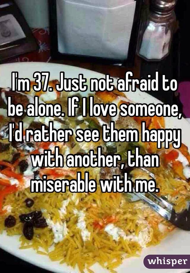 I'm 37. Just not afraid to be alone. If I love someone, I'd rather see them happy with another, than miserable with me. 