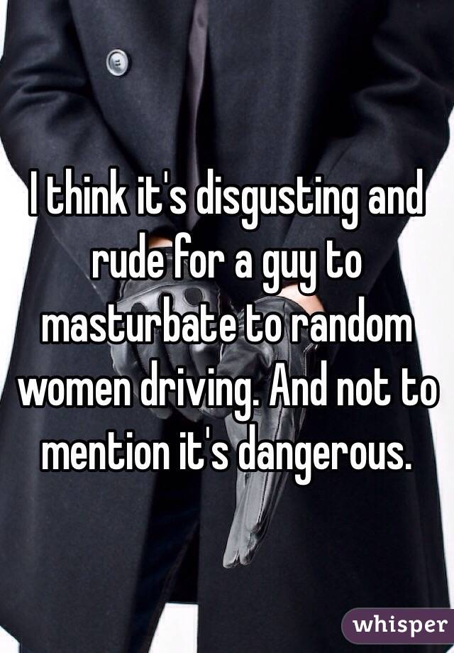 I think it's disgusting and rude for a guy to masturbate to random women driving. And not to mention it's dangerous. 