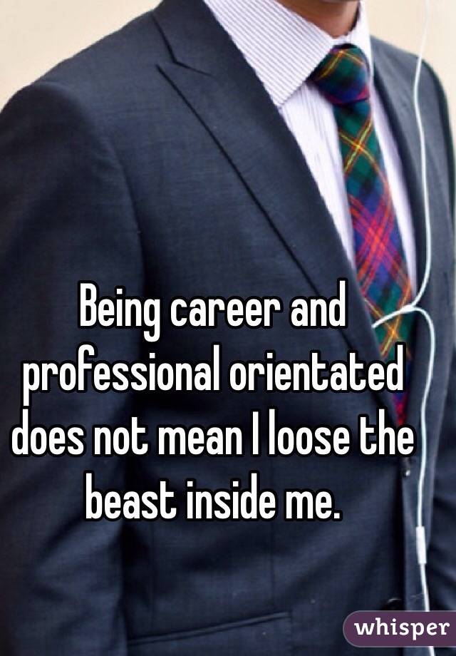 Being career and professional orientated does not mean I loose the beast inside me.