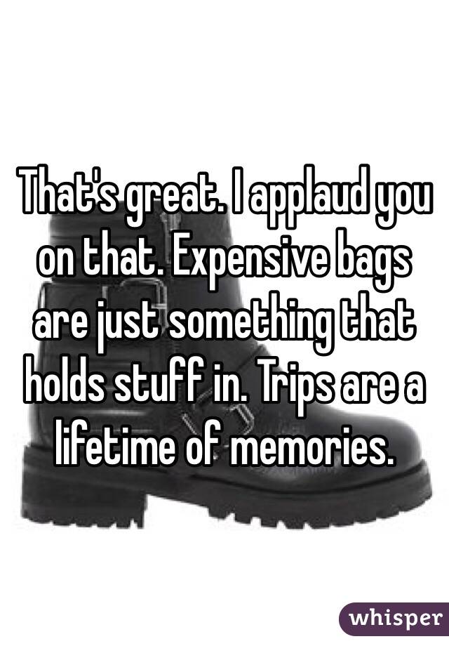 That's great. I applaud you on that. Expensive bags are just something that holds stuff in. Trips are a lifetime of memories.