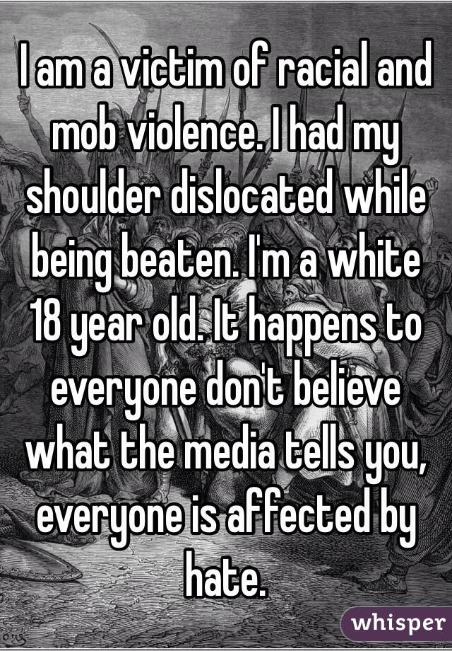 I am a victim of racial and mob violence. I had my shoulder dislocated while being beaten. I'm a white 18 year old. It happens to everyone don't believe what the media tells you, everyone is affected by hate. 