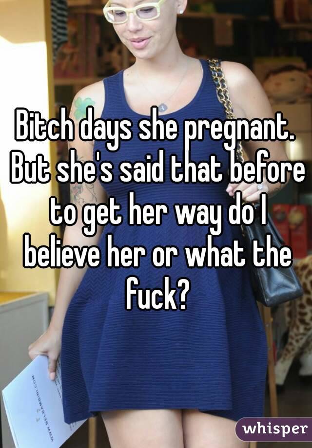 Bitch days she pregnant. But she's said that before to get her way do I believe her or what the fuck?