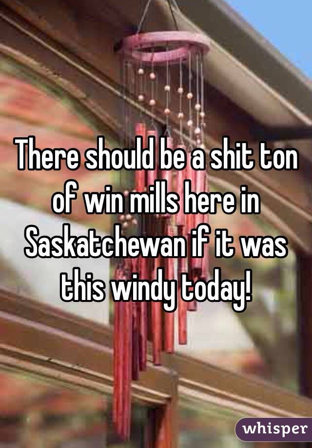 There should be a shit ton of win mills here in Saskatchewan if it was this windy today! 