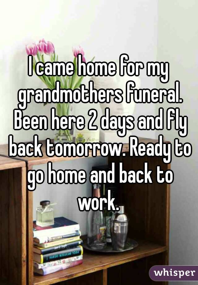 I came home for my grandmothers funeral. Been here 2 days and fly back tomorrow. Ready to go home and back to work. 