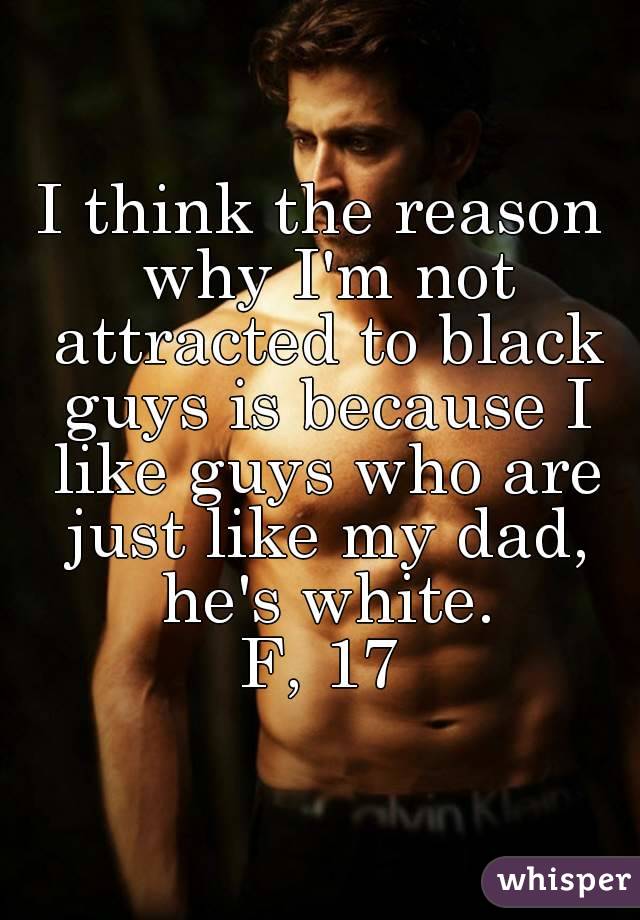 I think the reason why I'm not attracted to black guys is because I like guys who are just like my dad, he's white.
F, 17