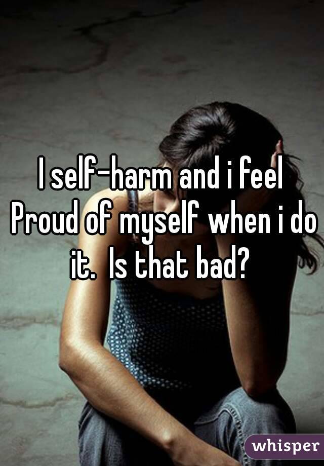I self-harm and i feel Proud of myself when i do it.  Is that bad? 