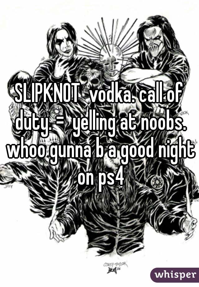 SLIPKNOT  vodka. call of duty. =  yelling at noobs. whoo gunna b a good night on ps4