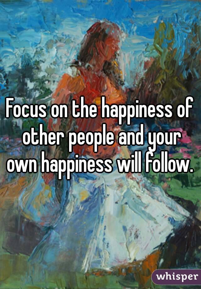 Focus on the happiness of other people and your own happiness will follow. 