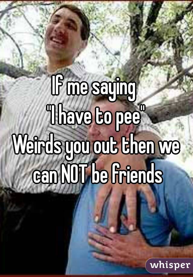 If me saying 
"I have to pee"
Weirds you out then we can NOT be friends