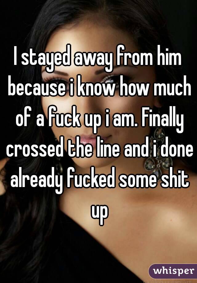 I stayed away from him because i know how much of a fuck up i am. Finally crossed the line and i done already fucked some shit up