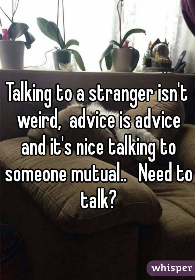 Talking to a stranger isn't weird,  advice is advice and it's nice talking to someone mutual..   Need to talk?